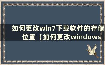 如何更改win7下载软件的存储位置（如何更改windows 7中的下载路径）